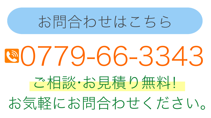 お問合わせはこちら 　0779-66-3343 ご相談・お見積り無料！お気軽にお問合わせください。